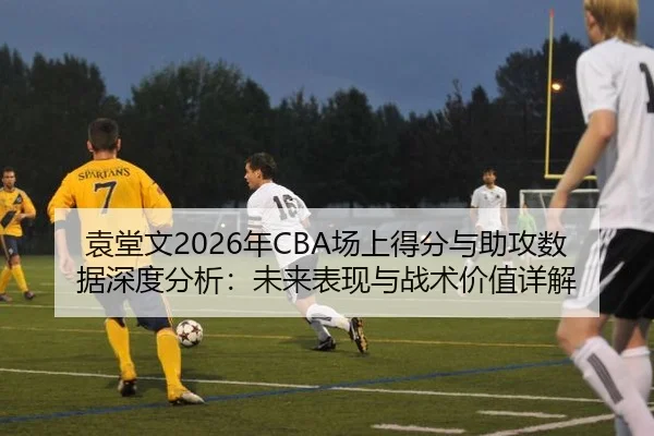 袁堂文2026年CBA场上得分与助攻数据深度分析：未来表现与战术价值详解